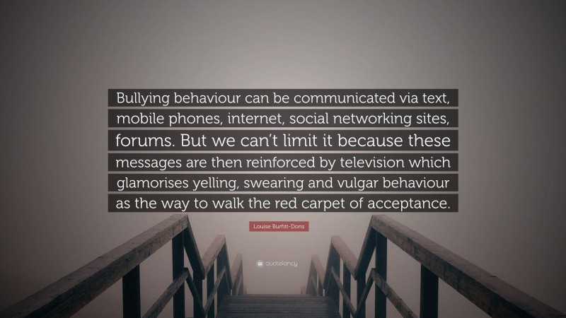 Louise Burfitt-Dons Quote: “Bullying behaviour can be communicated via text, mobile phones, internet, social networking sites, forums. But we can’t limit it because these messages are then reinforced by television which glamorises yelling, swearing and vulgar behaviour as the way to walk the red carpet of acceptance.”