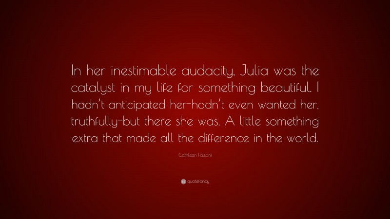 Cathleen Falsani Quote: “In her inestimable audacity, Julia was the catalyst in my life for something beautiful. I hadn’t anticipated her-hadn’t even wanted her, truthfully-but there she was. A little something extra that made all the difference in the world.”