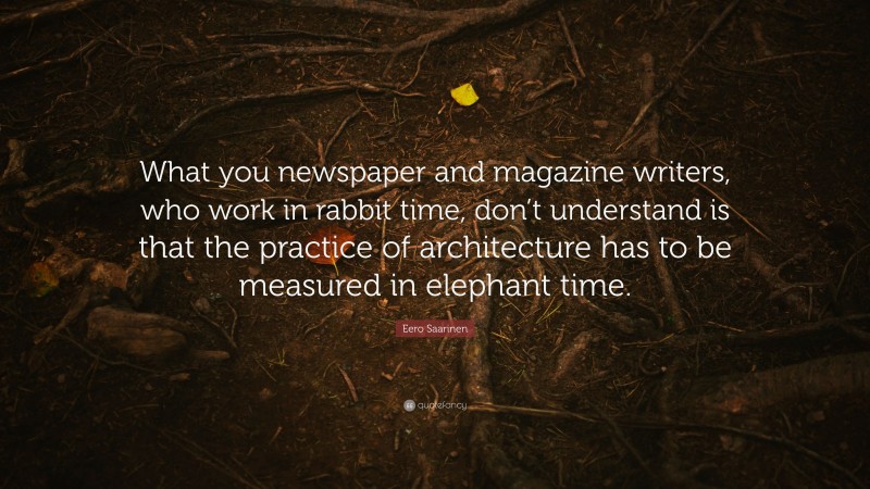 Eero Saarinen Quote: “What you newspaper and magazine writers, who work in rabbit time, don’t understand is that the practice of architecture has to be measured in elephant time.”