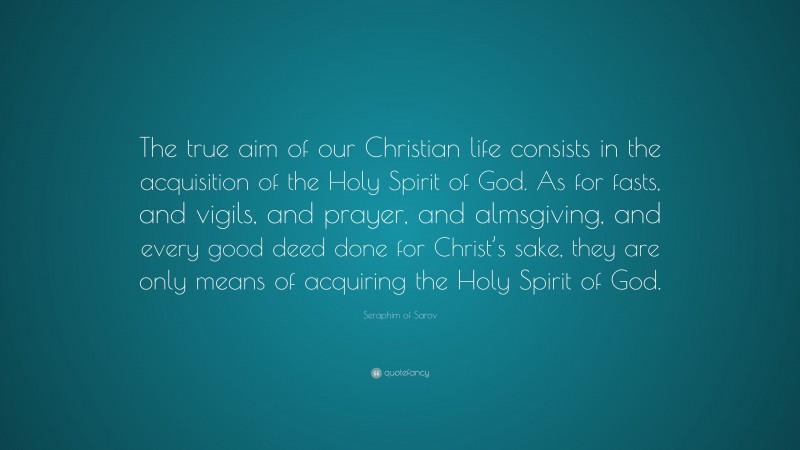 Seraphim of Sarov Quote: “The true aim of our Christian life consists in the acquisition of the Holy Spirit of God. As for fasts, and vigils, and prayer, and almsgiving, and every good deed done for Christ’s sake, they are only means of acquiring the Holy Spirit of God.”
