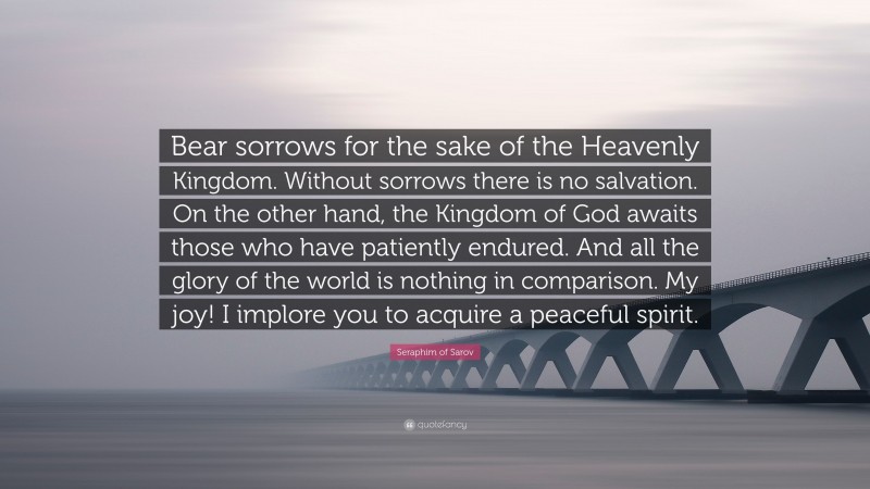 Seraphim of Sarov Quote: “Bear sorrows for the sake of the Heavenly Kingdom. Without sorrows there is no salvation. On the other hand, the Kingdom of God awaits those who have patiently endured. And all the glory of the world is nothing in comparison. My joy! I implore you to acquire a peaceful spirit.”