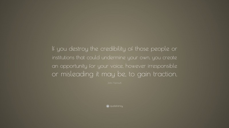 John Yarmuth Quote: “If you destroy the credibility of those people or institutions that could undermine your own, you create an opportunity for your voice, however irresponsible or misleading it may be, to gain traction.”