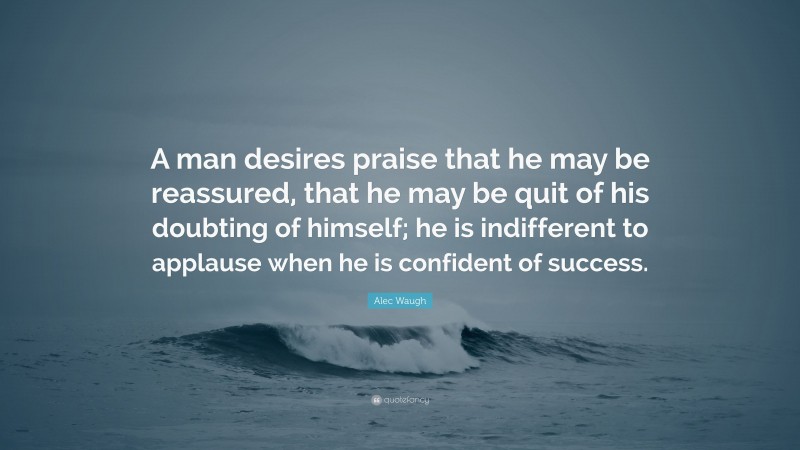 Alec Waugh Quote: “A man desires praise that he may be reassured, that he may be quit of his doubting of himself; he is indifferent to applause when he is confident of success.”