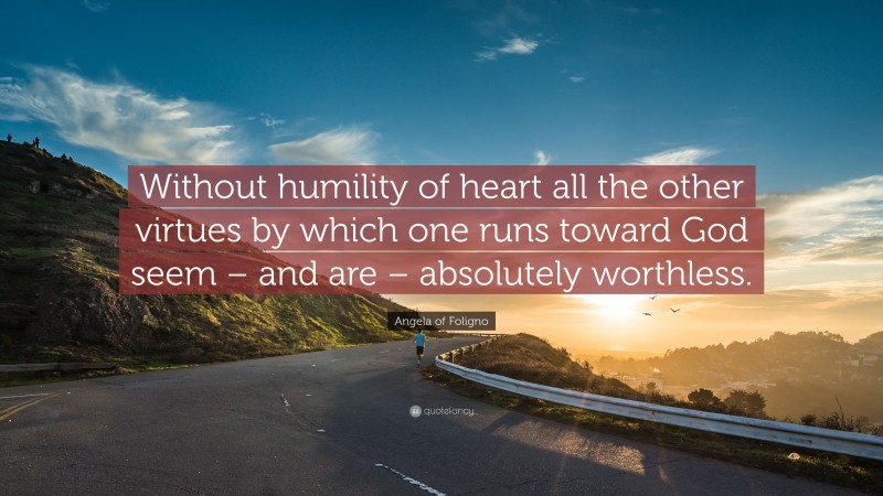 Angela of Foligno Quote: “Without humility of heart all the other virtues by which one runs toward God seem – and are – absolutely worthless.”