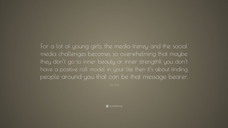 Julie Foudy Quote: “For a lot of young girls, the media frenzy and the social media challenges becomes so overwhelming that maybe they don’t go to inner beauty or inner strengthIf you don’t have a positive roll model in your life then it’s about finding people around you that can be that message bearer.”