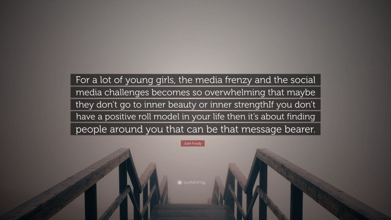 Julie Foudy Quote: “For a lot of young girls, the media frenzy and the social media challenges becomes so overwhelming that maybe they don’t go to inner beauty or inner strengthIf you don’t have a positive roll model in your life then it’s about finding people around you that can be that message bearer.”