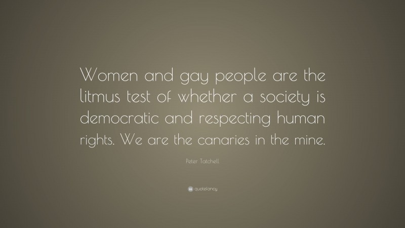Peter Tatchell Quote: “Women and gay people are the litmus test of whether a society is democratic and respecting human rights. We are the canaries in the mine.”