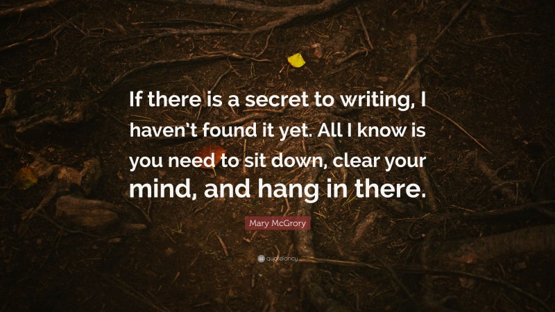 Mary McGrory Quote: “If there is a secret to writing, I haven’t found it yet. All I know is you need to sit down, clear your mind, and hang in there.”