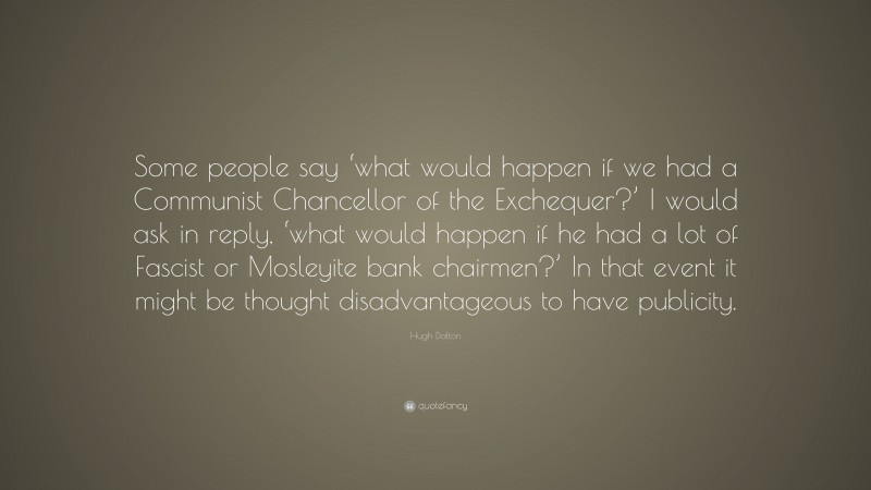 Hugh Dalton Quote: “Some people say ‘what would happen if we had a Communist Chancellor of the Exchequer?’ I would ask in reply, ‘what would happen if he had a lot of Fascist or Mosleyite bank chairmen?’ In that event it might be thought disadvantageous to have publicity.”