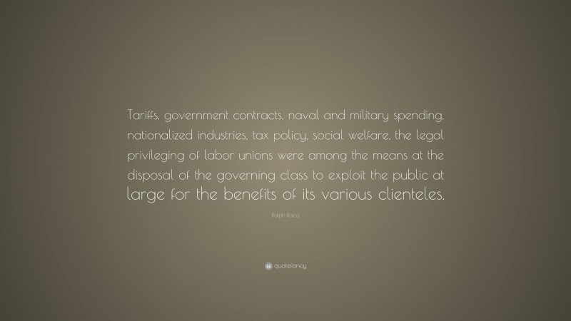 Ralph Raico Quote: “Tariffs, government contracts, naval and military spending, nationalized industries, tax policy, social welfare, the legal privileging of labor unions were among the means at the disposal of the governing class to exploit the public at large for the benefits of its various clienteles.”