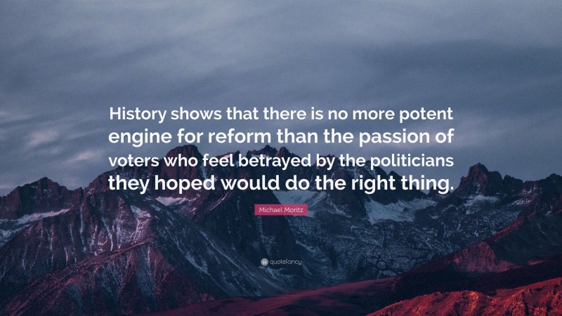 Michael Moritz Quote: “History shows that there is no more potent engine for reform than the passion of voters who feel betrayed by the politicians they hoped would do the right thing.”