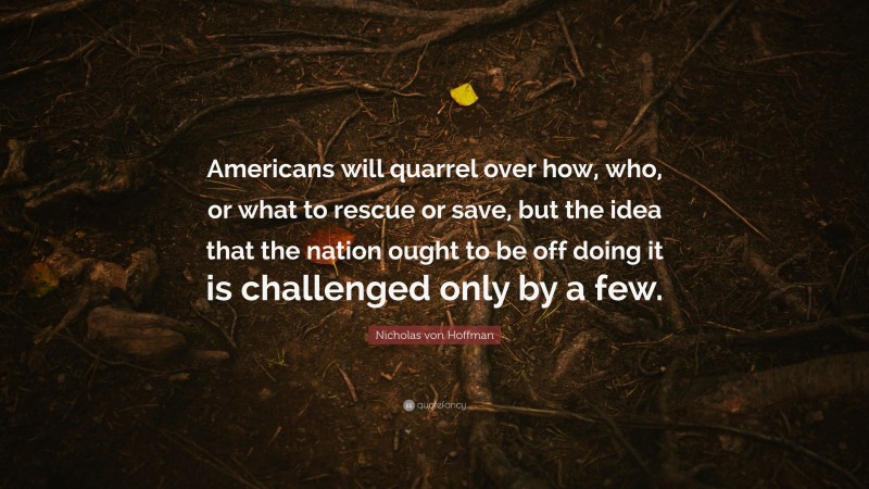 Nicholas von Hoffman Quote: “Americans will quarrel over how, who, or what to rescue or save, but the idea that the nation ought to be off doing it is challenged only by a few.”