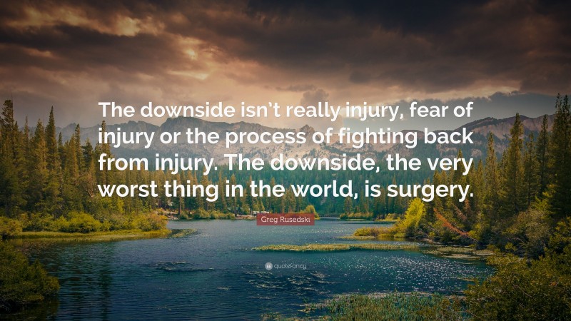 Greg Rusedski Quote: “The downside isn’t really injury, fear of injury or the process of fighting back from injury. The downside, the very worst thing in the world, is surgery.”
