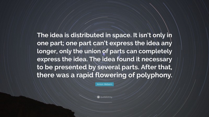 Anton Webern Quote: “The idea is distributed in space. It isn’t only in one part; one part can’t express the idea any longer, only the union of parts can completely express the idea. The idea found it necessary to be presented by several parts. After that, there was a rapid flowering of polyphony.”