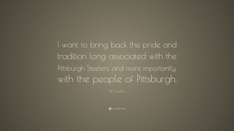 Bill Cowher Quote: “I want to bring back the pride and tradition long associated with the Pittsburgh Steelers, and more importantly, with the people of Pittsburgh.”
