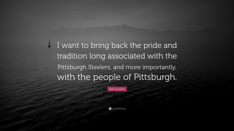 Bill Cowher Quote: “I want to bring back the pride and tradition long associated with the Pittsburgh Steelers, and more importantly, with the people of Pittsburgh.”