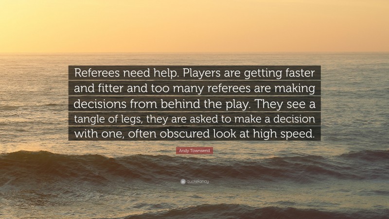 Andy Townsend Quote: “Referees need help. Players are getting faster and fitter and too many referees are making decisions from behind the play. They see a tangle of legs, they are asked to make a decision with one, often obscured look at high speed.”