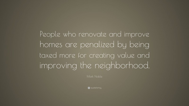 Mark Noble Quote: “People who renovate and improve homes are penalized by being taxed more for creating value and improving the neighborhood.”