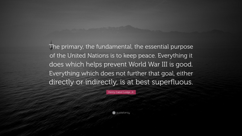 Henry Cabot Lodge, Jr. Quote: “The primary, the fundamental, the essential purpose of the United Nations is to keep peace. Everything it does which helps prevent World War III is good. Everything which does not further that goal, either directly or indirectly, is at best superfluous.”