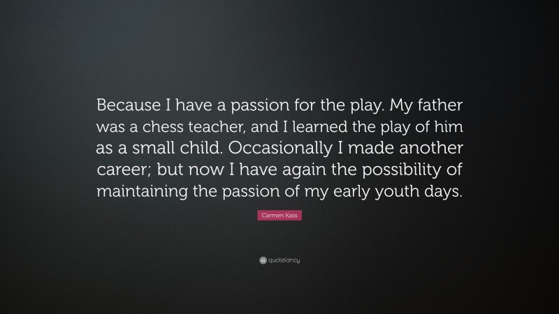 Carmen Kass Quote: “Because I have a passion for the play. My father was a chess teacher, and I learned the play of him as a small child. Occasionally I made another career; but now I have again the possibility of maintaining the passion of my early youth days.”