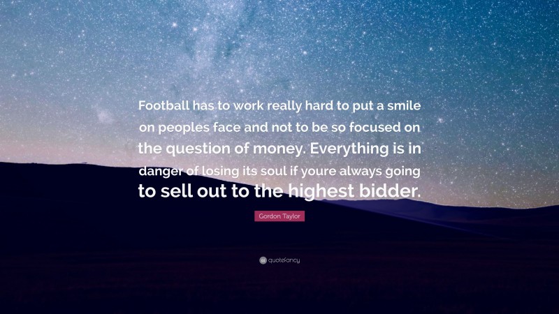 Gordon Taylor Quote: “Football has to work really hard to put a smile on peoples face and not to be so focused on the question of money. Everything is in danger of losing its soul if youre always going to sell out to the highest bidder.”