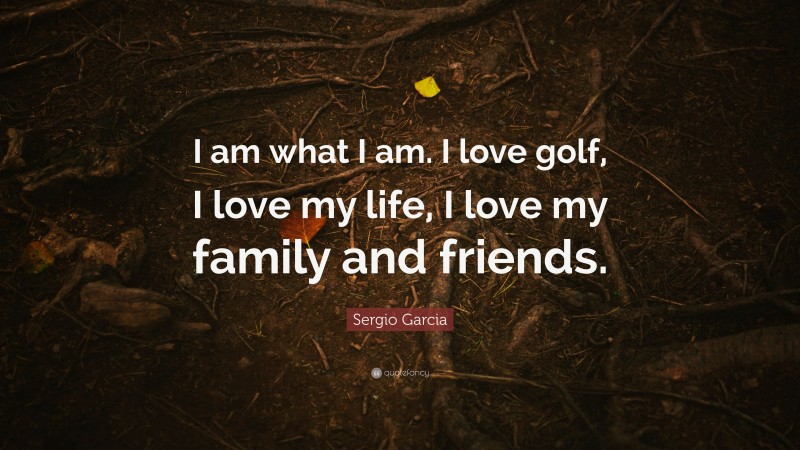 Sergio Garcia Quote: “I am what I am. I love golf, I love my life, I love my family and friends.”