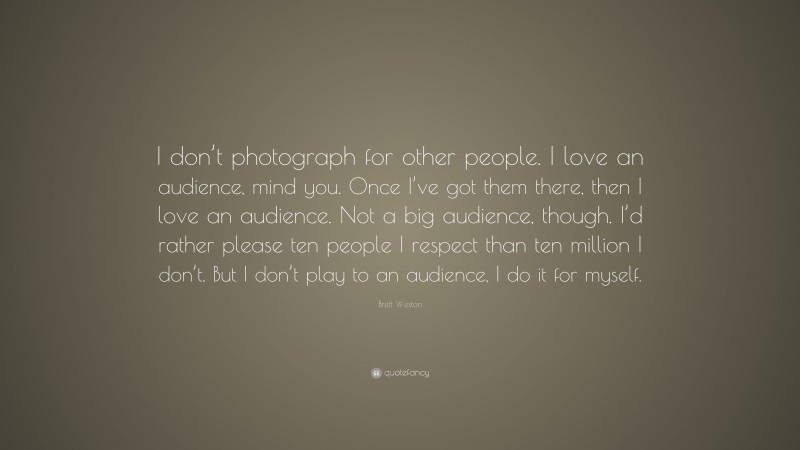 Brett Weston Quote: “I don’t photograph for other people. I love an audience, mind you. Once I’ve got them there, then I love an audience. Not a big audience, though. I’d rather please ten people I respect than ten million I don’t. But I don’t play to an audience, I do it for myself.”