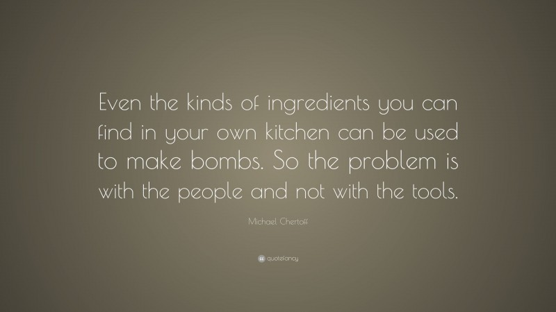 Michael Chertoff Quote: “Even the kinds of ingredients you can find in your own kitchen can be used to make bombs. So the problem is with the people and not with the tools.”