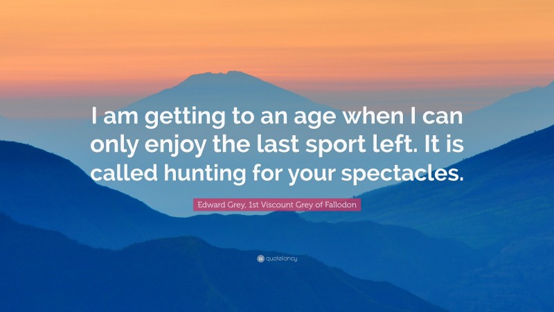 Edward Grey, 1st Viscount Grey of Fallodon Quote: “I am getting to an age when I can only enjoy the last sport left. It is called hunting for your spectacles.”