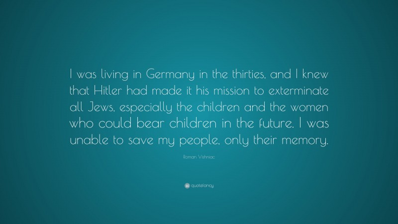 Roman Vishniac Quote: “I was living in Germany in the thirties, and I knew that Hitler had made it his mission to exterminate all Jews, especially the children and the women who could bear children in the future. I was unable to save my people, only their memory.”