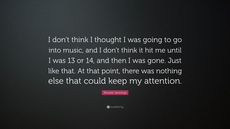 Shooter Jennings Quote: “I don’t think I thought I was going to go into music, and I don’t think it hit me until I was 13 or 14, and then I was gone. Just like that. At that point, there was nothing else that could keep my attention.”