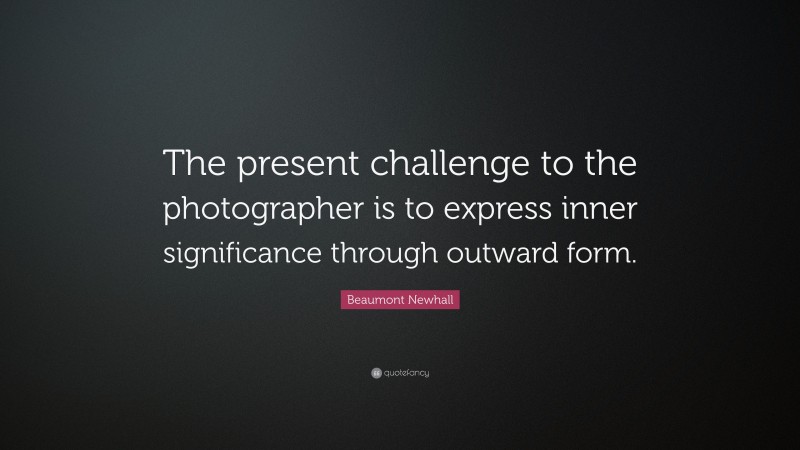 Beaumont Newhall Quote: “The present challenge to the photographer is to express inner significance through outward form.”