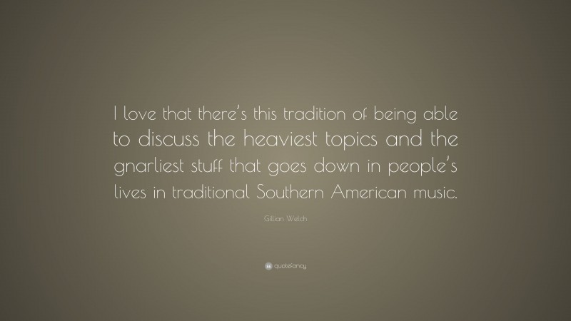 Gillian Welch Quote: “I love that there’s this tradition of being able to discuss the heaviest topics and the gnarliest stuff that goes down in people’s lives in traditional Southern American music.”