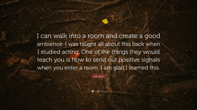 Jean Reno Quote: “I can walk into a room and create a good ambience. I was taught all about this back when I studied acting. One of the things they would teach you is how to send out positive signals when you enter a room. I am glad I learned this.”