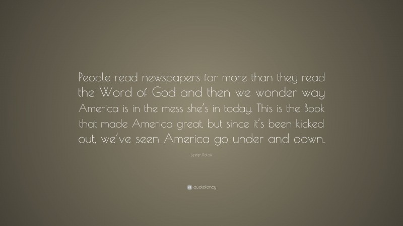 Lester Roloff Quote: “People read newspapers far more than they read the Word of God and then we wonder way America is in the mess she’s in today. This is the Book that made America great, but since it’s been kicked out, we’ve seen America go under and down.”