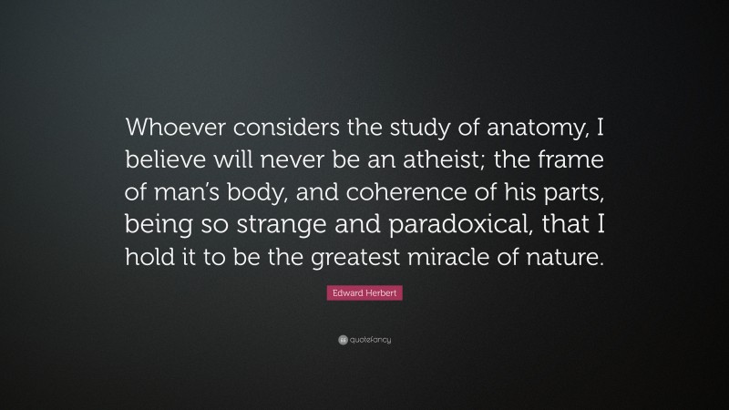 Edward Herbert Quote: “Whoever considers the study of anatomy, I believe will never be an atheist; the frame of man’s body, and coherence of his parts, being so strange and paradoxical, that I hold it to be the greatest miracle of nature.”