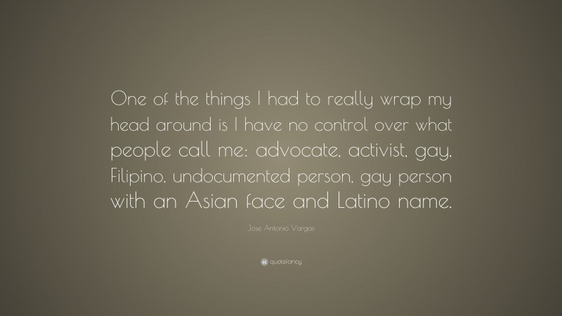 Jose Antonio Vargas Quote: “One of the things I had to really wrap my head around is I have no control over what people call me: advocate, activist, gay, Filipino, undocumented person, gay person with an Asian face and Latino name.”