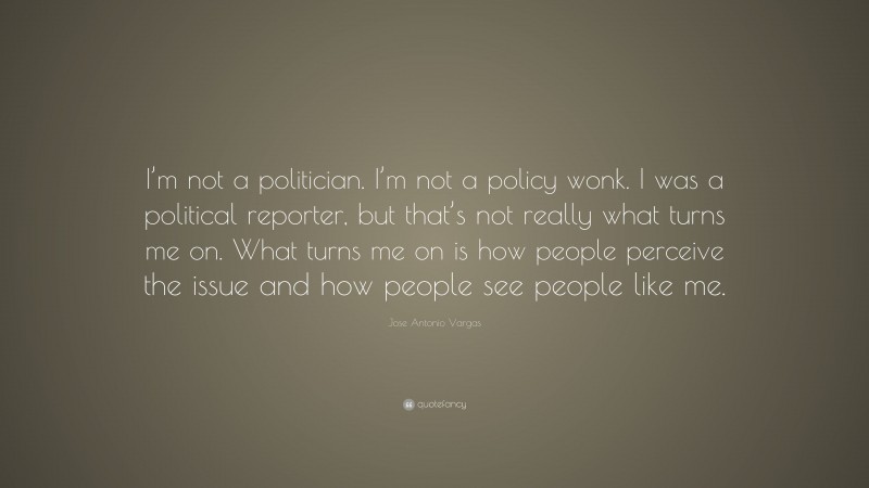 Jose Antonio Vargas Quote: “I’m not a politician. I’m not a policy wonk. I was a political reporter, but that’s not really what turns me on. What turns me on is how people perceive the issue and how people see people like me.”