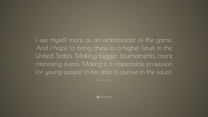 Maurice Ashley Quote: “I see myself more as an ambassador of the game. And I hope to bring chess to a higher level in the United States. Making bigger tournaments, more interesting events. Making it a respectable profession for young people to be able to pursue in the future.”