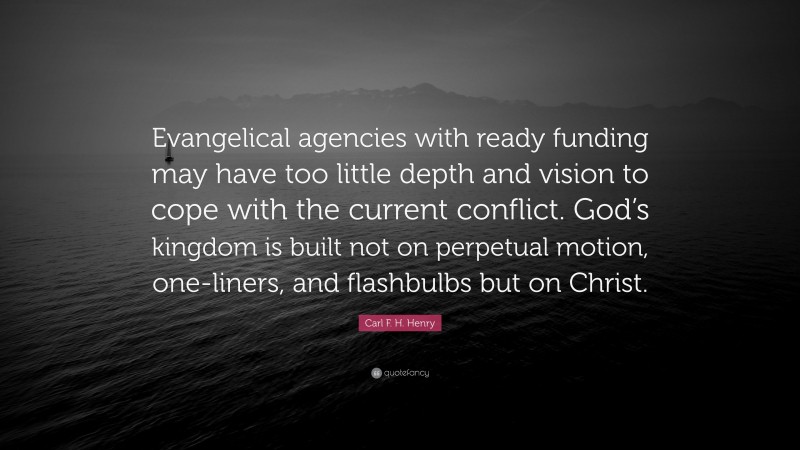 Carl F. H. Henry Quote: “Evangelical agencies with ready funding may have too little depth and vision to cope with the current conflict. God’s kingdom is built not on perpetual motion, one-liners, and flashbulbs but on Christ.”