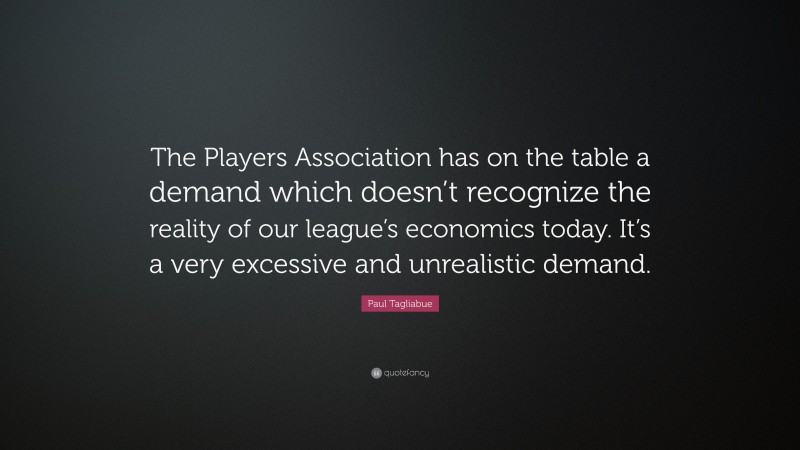Paul Tagliabue Quote: “The Players Association has on the table a demand which doesn’t recognize the reality of our league’s economics today. It’s a very excessive and unrealistic demand.”
