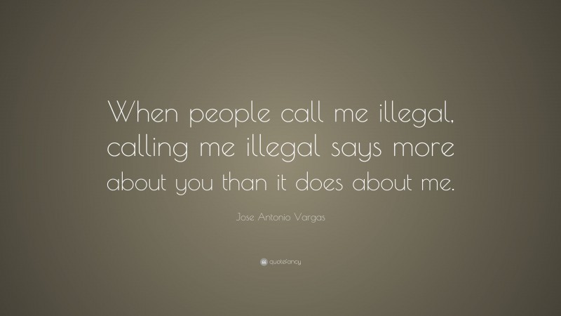 Jose Antonio Vargas Quote: “When people call me illegal, calling me illegal says more about you than it does about me.”