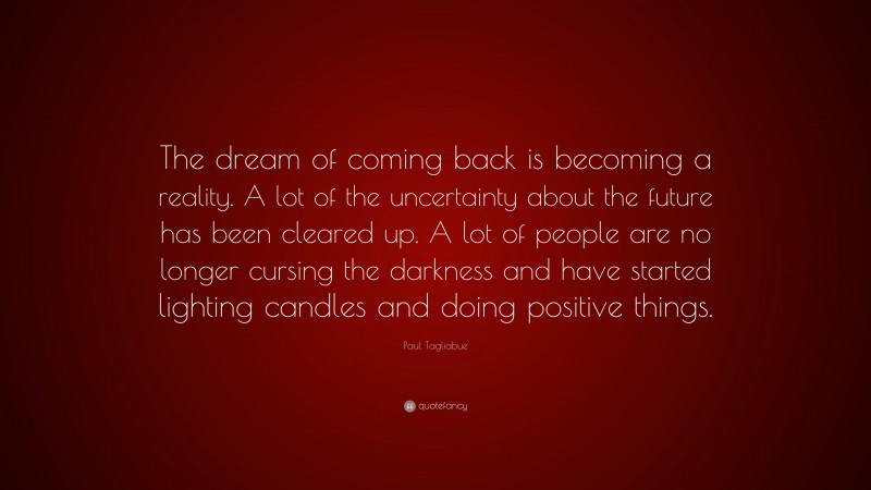 Paul Tagliabue Quote: “The dream of coming back is becoming a reality. A lot of the uncertainty about the future has been cleared up. A lot of people are no longer cursing the darkness and have started lighting candles and doing positive things.”