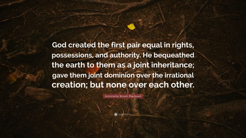 Antoinette Brown Blackwell Quote: “God created the first pair equal in rights, possessions, and authority. He bequeathed the earth to them as a joint inheritance; gave them joint dominion over the irrational creation; but none over each other.”