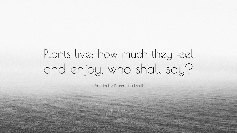 Antoinette Brown Blackwell Quote: “Plants live; how much they feel and enjoy, who shall say?”
