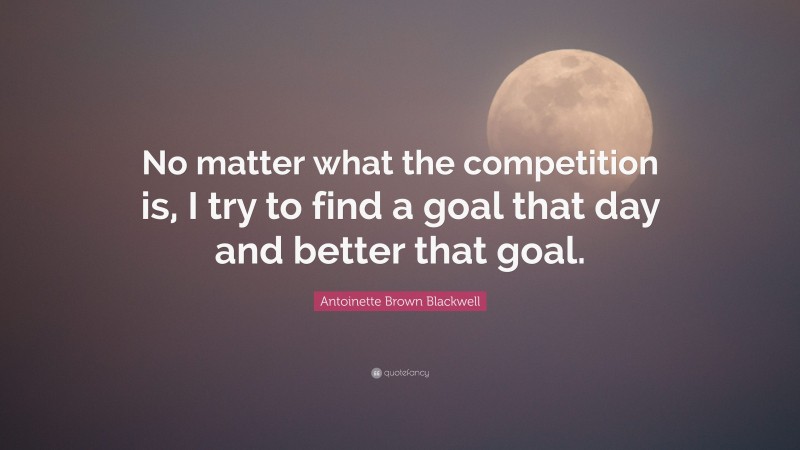 Antoinette Brown Blackwell Quote: “No matter what the competition is, I try to find a goal that day and better that goal.”
