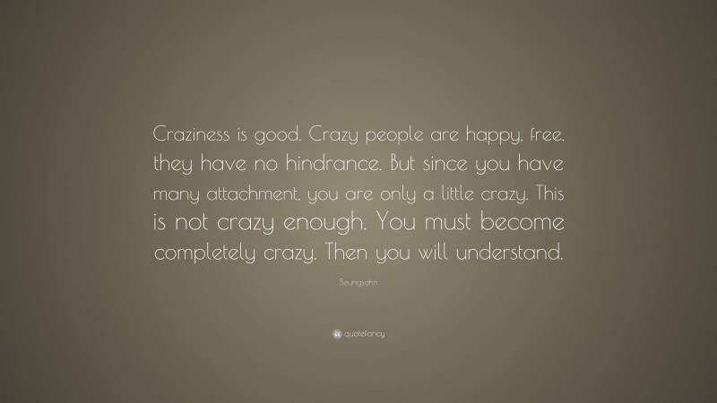 Seungsahn Quote: “Craziness is good. Crazy people are happy, free, they have no hindrance. But since you have many attachment, you are only a little crazy. This is not crazy enough. You must become completely crazy. Then you will understand.”