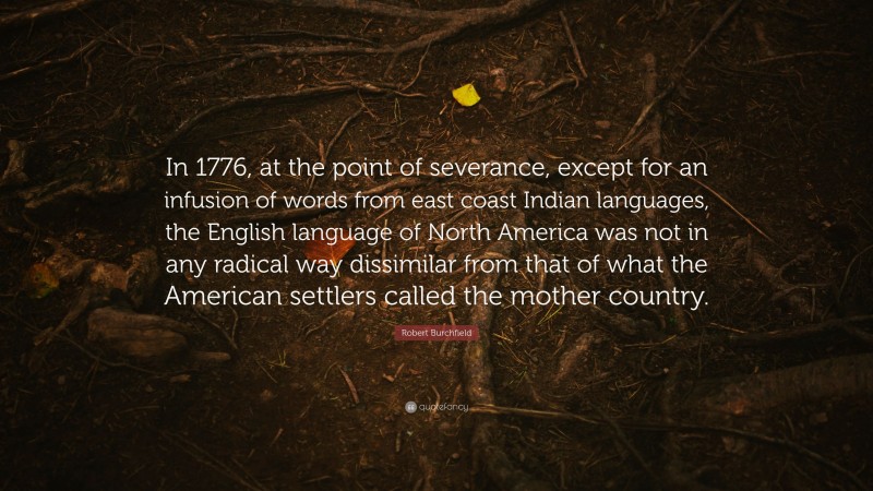 Robert Burchfield Quote: “In 1776, at the point of severance, except for an infusion of words from east coast Indian languages, the English language of North America was not in any radical way dissimilar from that of what the American settlers called the mother country.”