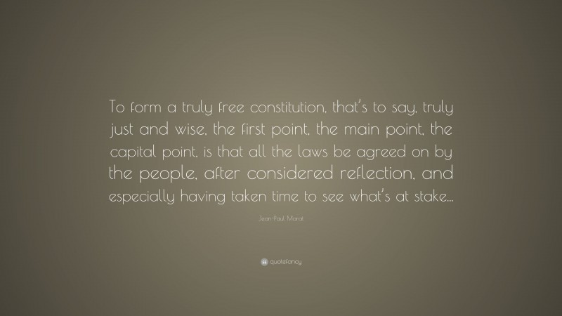 Jean-Paul Marat Quote: “To form a truly free constitution, that’s to say, truly just and wise, the first point, the main point, the capital point, is that all the laws be agreed on by the people, after considered reflection, and especially having taken time to see what’s at stake...”