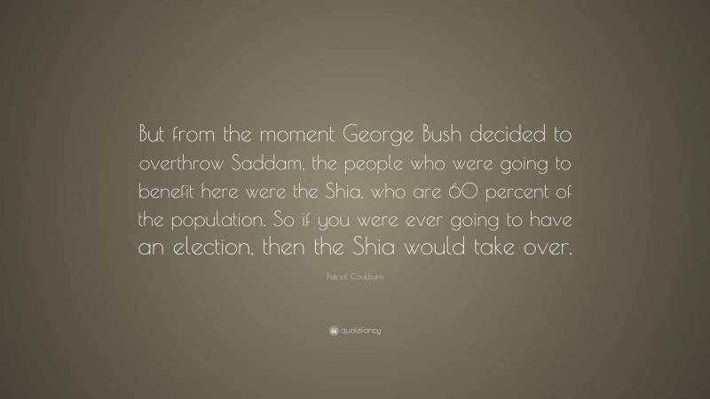 Patrick Cockburn Quote: “But from the moment George Bush decided to overthrow Saddam, the people who were going to benefit here were the Shia, who are 60 percent of the population. So if you were ever going to have an election, then the Shia would take over.”